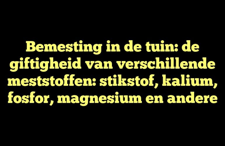 Bemesting in de tuin: de giftigheid van verschillende meststoffen: stikstof, kalium, fosfor, magnesium en andere