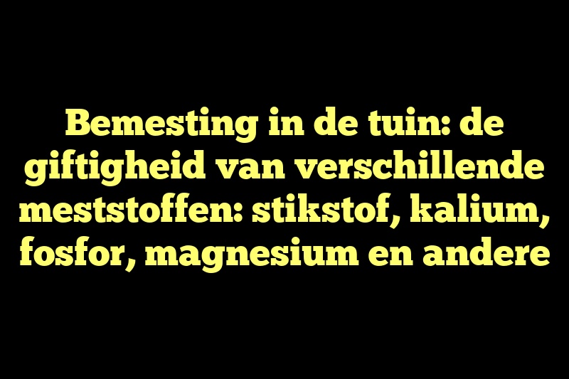 Bemesting in de tuin: de giftigheid van verschillende meststoffen: stikstof, kalium, fosfor, magnesium en andere