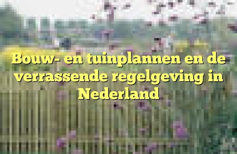 Bouw- en tuinplannen en de verrassende regelgeving in Nederland