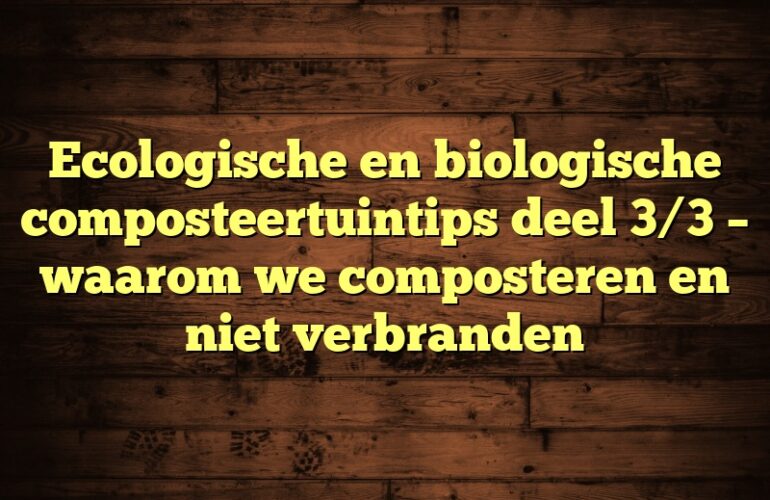 Ecologische en biologische composteertuintips deel 3/3 – waarom we composteren en niet verbranden