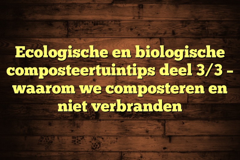 Ecologische en biologische composteertuintips deel 3/3 – waarom we composteren en niet verbranden