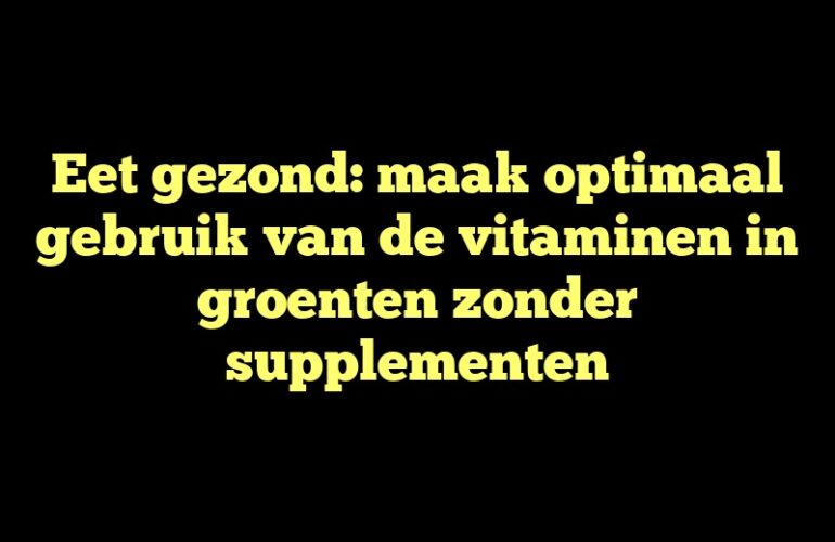 Eet gezond: maak optimaal gebruik van de vitaminen in groenten zonder supplementen