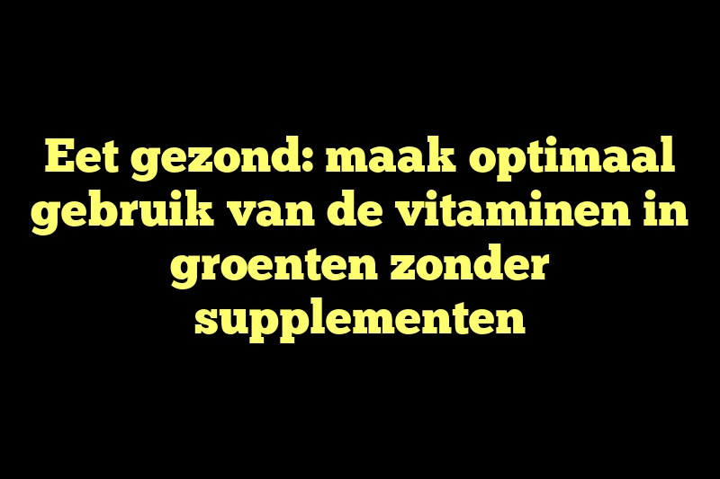 Eet gezond: maak optimaal gebruik van de vitaminen in groenten zonder supplementen