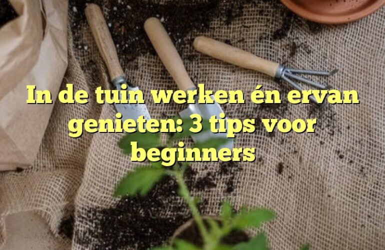 In de tuin werken én ervan genieten: 3 tips voor beginners