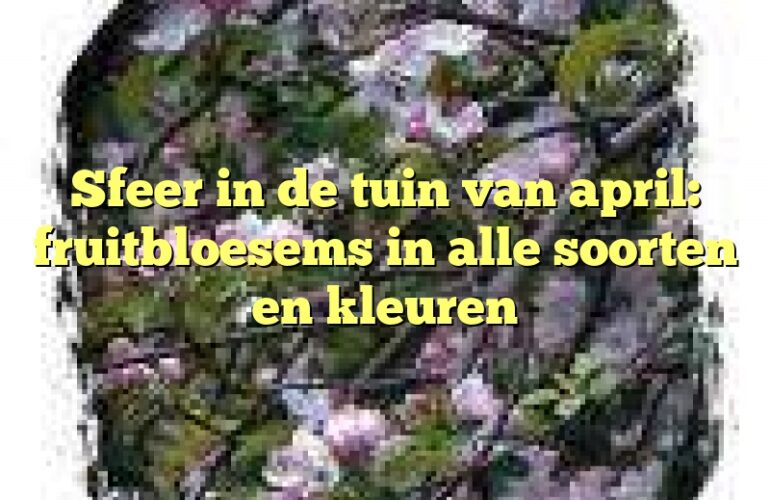 Sfeer in de tuin van april: fruitbloesems in alle soorten en kleuren