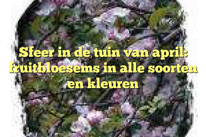 Sfeer in de tuin van april: fruitbloesems in alle soorten en kleuren