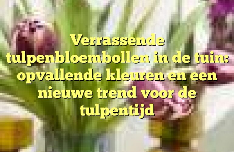 Verrassende tulpenbloembollen in de tuin: opvallende kleuren en een nieuwe trend voor de tulpentijd