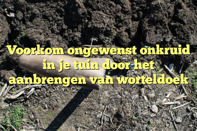 Voorkom ongewenst onkruid in je tuin door het aanbrengen van worteldoek