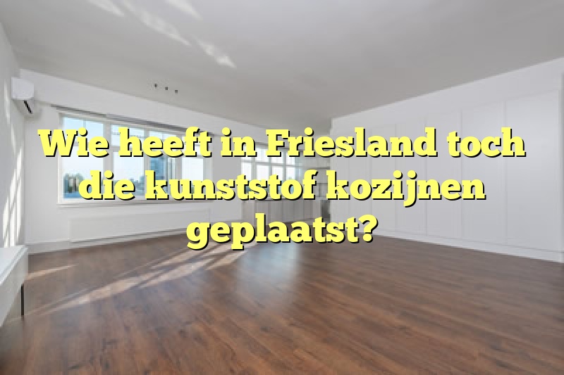 Wie heeft in Friesland toch die kunststof kozijnen geplaatst?